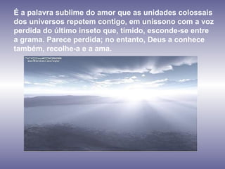 É a palavra sublime do amor que as unidades colossais  dos universos repetem contigo, em uníssono com a voz  perdida do último inseto que, tímido, esconde-se entre  a grama. Parece perdida; no entanto, Deus a conhece também, recolhe-a e a ama.  