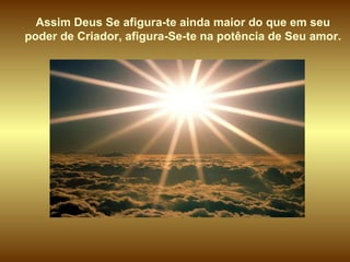 Assim Deus Se afigura-te ainda maior do que em seu  poder de Criador, afigura-Se-te na potência de Seu amor.  