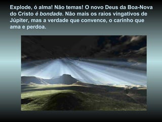 Explode, ó alma! Não temas! O novo Deus da Boa-Nova do Cristo  é bondade . Não mais os raios vingativos de Júpiter, mas a verdade que convence, o carinho que ama e perdoa.   