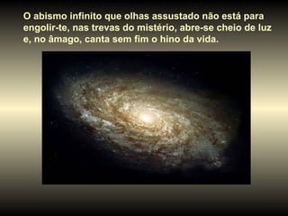 O abismo infinito que olhas assustado não está para  engolir-te, nas trevas do mistério, abre-se cheio de luz e, no âmago, canta sem fim o hino da vida.  