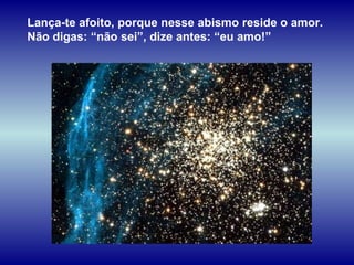 Lança-te afoito, porque nesse abismo reside o amor.  Não digas: “não sei”, dize antes: “eu amo!” 