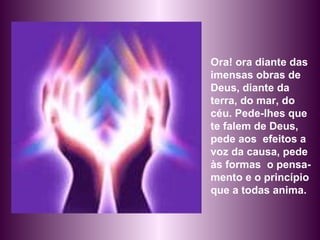 Ora! ora diante das imensas obras de Deus, diante da terra, do mar, do céu. Pede-lhes que te falem de Deus, pede aos  efeitos a voz da causa, pede às formas  o pensa-mento e o princípio que a todas anima.  