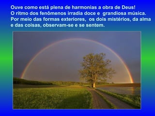 Ouve como está plena de harmonias a obra de Deus!  O ritmo dos fenômenos irradia doce e  grandiosa música.  Por meio das formas exteriores,  os dois mistérios, da alma  e das coisas, observam-se e se sentem.  