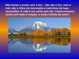 Não temas a morte nem a dor:  não são o fim, nem o mal, são o ritmo da renovação e caminhos de tuas ascensões. A vida é um canto sem fim. Canta conosco, canta com toda a criação, o canto infinito do amor”. 