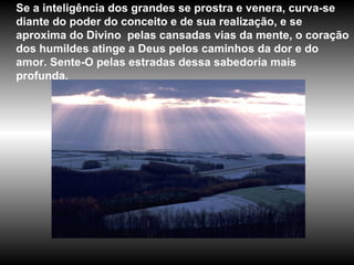 Se a inteligência dos grandes se prostra e venera, curva-se diante do poder do conceito e de sua realização, e se aproxima do Divino  pelas cansadas vias da mente, o coração dos humildes atinge a Deus pelos caminhos da dor e do amor. Sente-O pelas estradas dessa sabedoria mais profunda. 