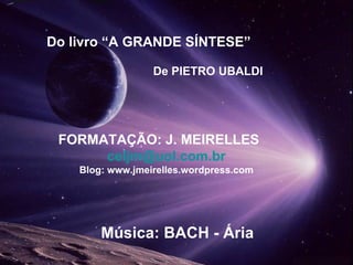 Do livro “A GRANDE SÍNTESE” De PIETRO UBALDI FORMATAÇÃO: J. MEIRELLES  [email_address] Blog: www.jmeirelles.wordpress.com Música: BACH - Ária  