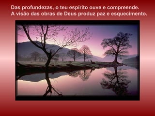 Das profundezas, o teu espírito ouve e compreende.  A visão das obras de Deus produz paz e esquecimento. 