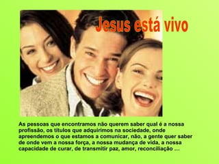 As pessoas que encontramos não querem saber qual é a nossa profissão, os títulos que adquirimos na sociedade, onde apreendemos o que estamos a comunicar, não, a gente quer saber de onde vem a nossa força, a nossa mudança de vida, a nossa capacidade de curar, de transmitir paz, amor, reconciliação … Jesus está vivo 
