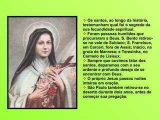 Os santos, ao longo da história, testemunham qual foi o segredo da sua fecundidade espiritual.  Foram pessoas humildes que procuraram a Deus. S. Bento retirou-se no vale de Subiaco; S. Francisco, em Carceri, fora de Assis; Inácio, na gruta de Manresa; e Teresinha, no Carmelo de Lisieux.  Sempre que ouvimos falar dos santos, deparamos com o seu  ardente e profundo desejo de se encontrar com Deus.  O próprio Jesus passou noites inteiras em oração.  São Paulo também retirou-se no deserto durante dois anos, antes de começar sua pregação. 