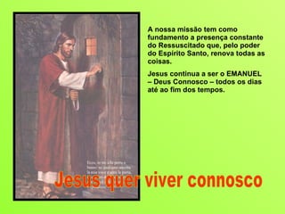 A nossa missão tem como fundamento a presença constante do Ressuscitado que, pelo poder do Espírito Santo, renova todas as coisas. Jesus continua a ser o EMANUEL – Deus Connosco – todos os dias até ao fim dos tempos.  Jesus quer viver connosco 