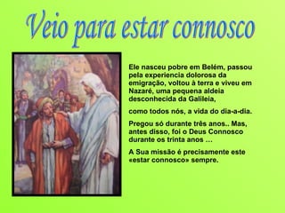 Ele nasceu pobre em Belém, passou pela experiencia dolorosa da emigração, voltou à terra e viveu em Nazaré, uma pequena aldeia desconhecida da Galileia,  como todos nós, a vida do dia-a-dia. Pregou só durante três anos.. Mas, antes disso, foi o Deus Connosco durante os trinta anos … A Sua missão é precisamente este «estar connosco» sempre.  Veio para estar connosco 