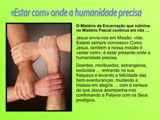 O Mistério da Encarnação que culmina no Mistério Pascal continua em nós … Jesus envia-nos em Missão: «Ide, Estarei sempre convosco» Como Jesus, também a nossa missão é «estar com»; é estar presente onde a humanidade precisa. Doentes, moribundos, estrangeiros, excluídos … entrando na sua fraqueza e levando a felicidade das bem-aventuranças, mudando a tristeza em alegria … com a certeza de que Jesus acompanha-nos confirmando a Palavra com os Seus prodígios. «Estar com» onde a humanidade precisa 