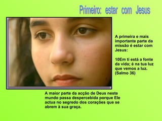 A maior parte da acção de Deus neste mundo passa despercebida porque Ele actua no segredo dos corações que se abrem à sua graça. A primeira e mais importante parte da missão é estar com Jesus: 10Em ti está a fonte da vida; é na tua luz que vemos a luz. (Salmo 36) Primeiro: estar com Jesus 