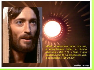 «Pedi, e ser-vos-á dado; procurai, e encontrareis; batei, e hão-de abrir-vos.» (Mt 7,7); « Tudo o que pedirdes com fé na oração ser-vos-á concedido.» (Mt 21,12) 
