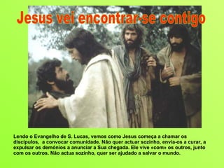 Lendo o Evangelho de S. Lucas, vemos como Jesus começa a chamar os discípulos,  a convocar comunidade. Não quer actuar sozinho, envia-os a curar, a expulsar os demónios a anunciar a Sua chegada. Ele vive «com» os outros, junto com os outros. Não actua sozinho, quer ser ajudado a salvar o mundo.  Jesus vei encontrar-se contigo 
