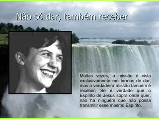 Não só dar, também receber Muitas vezes, a missão é vista exclusivamente em termos de dar, mas a verdadeira missão também é receber. Se é verdade que o Espírito de Jesus sopra onde quer, não há ninguém que não possa transmitir esse mesmo Espírito.  