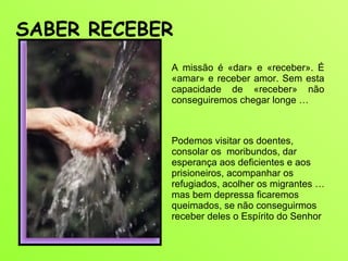 A missão é «dar» e «receber». É «amar» e receber amor. Sem esta capacidade de «receber» não conseguiremos chegar longe …  SABER RECEBER  Podemos visitar os doentes, consolar os  moribundos, dar esperança aos deficientes e aos prisioneiros, acompanhar os refugiados, acolher os migrantes … mas bem depressa ficaremos queimados, se não conseguirmos receber deles o Espírito do Senhor 