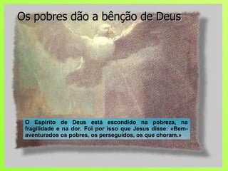 Os pobres dão a bênção de Deus O Espírito de Deus está escondido na pobreza, na fragilidade e na dor. Foi por isso que Jesus disse: «Bem-aventurados os pobres, os perseguidos, os que choram.» 