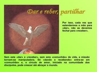 Sem este «dar» e «receber», sem esta «comunhão» de vida, a missão tornam-se manipuladora. Só «dando e recebendo» entra-se em «comunhão» e, o círculo de amor, iniciado na comunidade dos discípulos, pode crescer até abraçar o mundo. Por isso, cada vez que estendermos a mão para «dar», não as devemos fechar para «receber».  Dar e reber, partilhar 