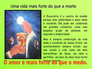 Uma vida mais forte do que a morte A Eucaristia é o centro da missão porque nela celebrámos o amor dado e recebido. Ela pode ser celebrada em grandes catedrais, como num pequeno grupo de pessoas, em segredo e simplicidade  Mas é sempre celebração da vida dada e recebida de Jesus Cristo; um acontecimento sempre actual, que nos revela a vida como um dom maravilhoso de Deus, um dom a partilhar, um dom de amor mais forte do que a morte.  O amor é mais forte do que o medo. 