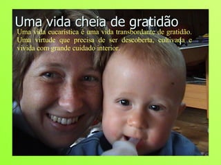 Uma vida cheia de gratidão Uma vida eucarística é uma vida transbordante de gratidão. Uma virtude que precisa de ser descoberta, cultivada e vivida com grande cuidado interior.  