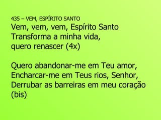 435 – VEM, ESPÍRITO SANTO Vem, vem, vem, Espírito Santo Transforma a minha vida,  quero renascer (4x) Quero abandonar-me em Teu amor, Encharcar-me em Teus rios, Senhor, Derrubar as barreiras em meu coração (bis) 