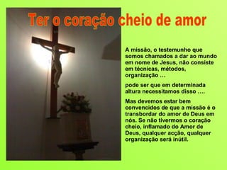 A missão, o testemunho que somos chamados a dar ao mundo em nome de Jesus, não consiste em técnicas, métodos, organização …  pode ser que em determinada altura necessitamos disso …. Mas devemos estar bem convencidos de que a missão é o transbordar do amor de Deus em nós. Se não tivermos o coração cheio, inflamado do Amor de Deus, qualquer acção, qualquer organização será inútil.  Ter o coração cheio de amor 