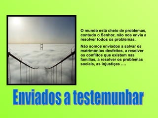 O mundo está cheio de problemas, contudo o Senhor, não nos envia a resolver todos os problemas.  Não somos enviados a salvar os matrimónios desfeitos, a resolver os conflitos que existem nas famílias, a resolver os problemas sociais, as injustiças …. Enviados a testemunhar 