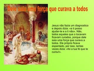 Jesus não fazia um diagnostico e depois dizia: «a ti posso ajudar-te e a ti não». Não, todos aqueles que o tocavam ficavam curados, porque dele saia uma força que curava a todos. Ele próprio ficava espantado, por isso, tantas vezes dizia: «foi a tua fé que te curou!». Dele saia uma força que curava a todos 
