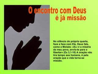 No silêncio do próprio quarto, face a face com Ele, Deus fala, como a Moisés: «Eu vi a miséria do meu povo, envio-te para o libertar» (Ex 3,1-10) A oração não tira tempo aos homens, é pela oração que a vida torna-se missão.  O encontro com Deus é já missão 