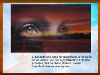 O passado não pode ser modificado, o futuro há de vir, mas é hoje que o construímos. O tempo presente está ao nosso alcance: o mais importante é o «aqui e agora».  