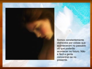 Somos constantemente distraídos por coisas que aconteceram no passado ou que poderão acontecer no futuro. Não é fácil a gente concentrar-se no presente.  