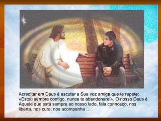 Acreditar em Deus é escutar a Sua voz amiga que te repete: «Estou sempre contigo, nunca te abandonarei». O nosso Deus é Aquele que está sempre ao nosso lado, fala connosco, nos liberta, nos cura, nos acompanha … 
