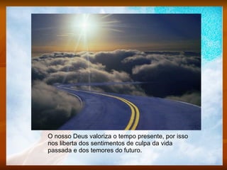 O nosso Deus valoriza o tempo presente, por isso nos liberta dos sentimentos de culpa da vida passada e dos temores do futuro.  