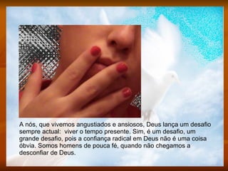 A nós, que vivemos angustiados e ansiosos, Deus lança um desafio sempre actual:  viver o tempo presente. Sim, é um desafio, um grande desafio, pois a confiança radical em Deus não é uma coisa óbvia. Somos homens de pouca fé, quando não chegamos a desconfiar de Deus.  