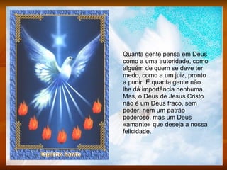 Quanta gente pensa em Deus como a uma autoridade, como alguém de quem se deve ter medo, como a um juiz, pronto a punir. E quanta gente não lhe dá importância nenhuma.  Mas, o Deus de Jesus Cristo não é um Deus fraco, sem poder, nem um patrão poderoso, mas um Deus «amante» que deseja a nossa felicidade.  