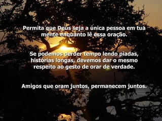 Permita que Deus seja a única pessoa em tua mente enquanto lê essa oração. Se podemos perder tempo lendo piadas, histórias longas, devemos dar o mesmo respeito ao gesto de orar de verdade. Amigos que oram juntos, permanecem juntos. 