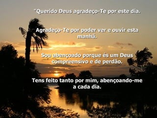 "Querido Deus agradeço-Te por este dia. Agradeço-Te por poder ver e ouvir esta manhã. Sou abençoado porque és um Deus compreensivo e de perdão. Tens feito tanto por mim, abençoando-me a cada dia. 