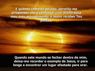 Quando este mundo se fechar dentro de mim, deixa-me recordar o exemplo de Jesus, ir para longe e encontrar um lugar afastado para orar.  E quando cometer pecado, permita-me arrepender-me e confessar com minha boca meu mau procedimento, e assim receber Teu perdão. 
