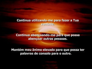 Continua utilizando-me para fazer a Tua vontade. Continua abençoando-me para que possa abençoar outras pessoas. Mantém meu ânimo elevado para que possa ter palavras de consolo para o outro. 