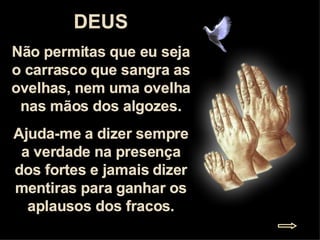 DEUS Não permitas que eu seja o carrasco que sangra as ovelhas, nem uma ovelha nas mãos dos algozes. Ajuda-me a dizer sempre a verdade na presença dos fortes e jamais dizer mentiras para ganhar os aplausos dos fracos. 