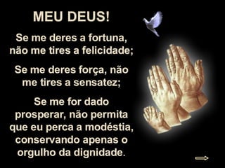 MEU DEUS! Se me deres a fortuna, não me tires a felicidade; Se me deres força, não me tires a sensatez; Se me for dado prosperar, não permita que eu perca a modéstia, conservando apenas o orgulho da dignidade . 