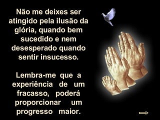 Não me deixes ser atingido pela ilusão da glória, quando bem sucedido e nem desesperado quando sentir insucesso. Lembra-me  que  a experiência  de  um fracasso,  poderá proporcionar  um progresso  maior. 