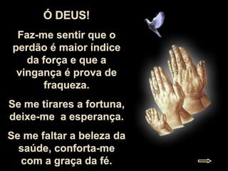 Ó DEUS! Faz-me sentir que o perdão é maior índice da força e que a vingança é prova de fraqueza. Se me tirares a fortuna, deixe-me  a esperança. Se me faltar a beleza da saúde, conforta-me com a graça da fé. 