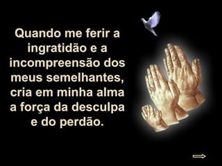 Quando me ferir a ingratidão e a incompreensão dos meus semelhantes, cria em minha alma a força da desculpa e do perdão. 