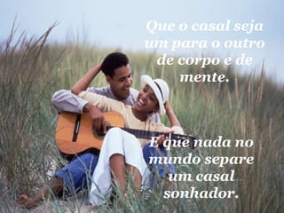 Que o casal seja um para o outro de corpo e de mente. E que nada no mundo separe um casal sonhador. 
