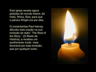 Esta Igreja recebe agora petições do mundo inteiro, da Índia, África, Ásia, para que o pároco Wright ore por eles.    O comentarista Paul Harvey difundiu esta oração na sua emissão de rádio ' The Rest of the Story ', (O Resto da História), e recebeu um acolhimento muito  mais favorável por esta emissão, que por qualquer outra. 