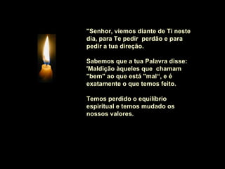 "Senhor, viemos diante de Ti neste
dia, para Te pedir perdão e para
pedir a tua direção.

Sabemos que a tua Palavra disse:
'Maldição àqueles que chamam
"bem" ao que está "mal“, e é
exatamente o que temos feito.

Temos perdido o equilíbrio
espiritual e temos mudado os
nossos valores.
 