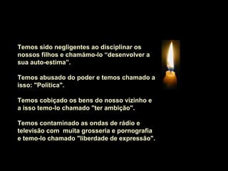 Temos sido negligentes ao disciplinar os
nossos filhos e chamámo-lo “desenvolver a
sua auto-estima”.

Temos abusado do poder e temos chamado a
isso: "Política".

Temos cobiçado os bens do nosso vizinho e
a isso temo-lo chamado "ter ambição".

Temos contaminado as ondas de rádio e
televisão com muita grosseria e pornografia
e temo-lo chamado "liberdade de expressão".
 