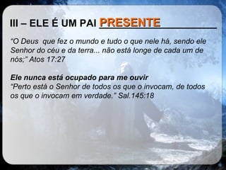 III – ELE É UM PAI _____________________ “ O Deus  que fez o mundo e tudo o que nele há, sendo ele Senhor do céu e da terra... não está longe de cada um de nós;” Atos 17:27  Ele nunca está ocupado para me ouvir “ Perto está o Senhor de todos os que o invocam, de todos os que o invocam em verdade.” Sal.145:18 PRESENTE 